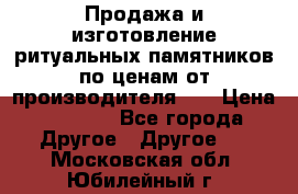 Продажа и изготовление ритуальных памятников по ценам от производителя!!! › Цена ­ 5 000 - Все города Другое » Другое   . Московская обл.,Юбилейный г.